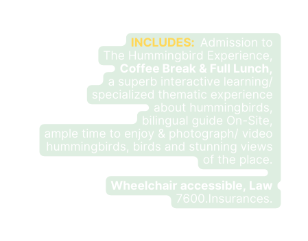 INCLUDES Admission to The Hummingbird Experience Coffee Break Full Lunch a superb interactive learning specialized thematic experience about hummingbirds bilingual guide On Site ample time to enjoy photograph video hummingbirds birds and stunning views of the place Wheelchair accessible Law 7600 Insurances