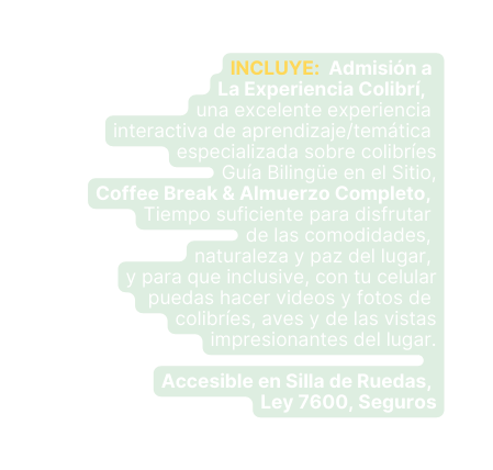 INCLUYE Admisión a La Experiencia Colibrí una excelente experiencia interactiva de aprendizaje temática especializada sobre colibríes Guía Bilingüe en el Sitio Coffee Break Almuerzo Completo Tiempo suficiente para disfrutar de las comodidades naturaleza y paz del lugar y para que inclusive con tu celular puedas hacer videos y fotos de colibríes aves y de las vistas impresionantes del lugar Accesible en Silla de Ruedas Ley 7600 Seguros